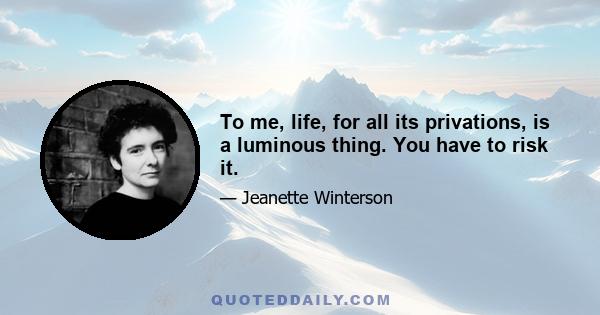 To me, life, for all its privations, is a luminous thing. You have to risk it.