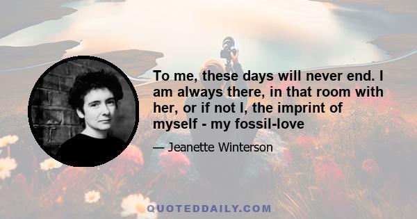 To me, these days will never end. I am always there, in that room with her, or if not I, the imprint of myself - my fossil-love