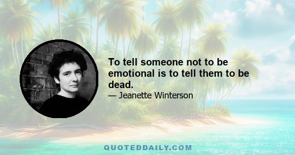 To tell someone not to be emotional is to tell them to be dead.