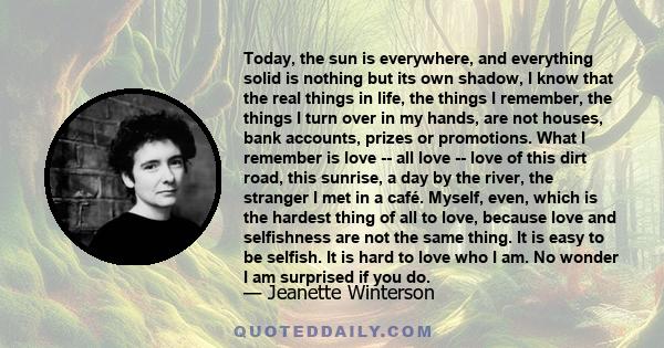 Today, the sun is everywhere, and everything solid is nothing but its own shadow, I know that the real things in life, the things I remember, the things I turn over in my hands, are not houses, bank accounts, prizes or