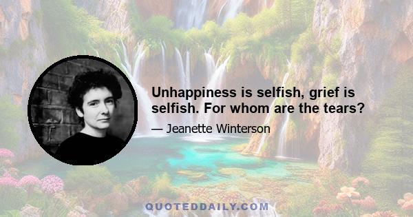 Unhappiness is selfish, grief is selfish. For whom are the tears?