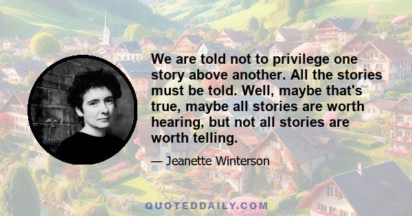 We are told not to privilege one story above another. All the stories must be told. Well, maybe that's true, maybe all stories are worth hearing, but not all stories are worth telling.