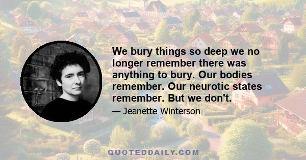 We bury things so deep we no longer remember there was anything to bury. Our bodies remember. Our neurotic states remember. But we don't.