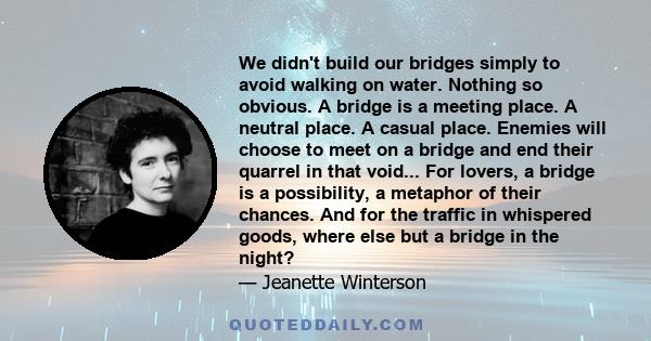 We didn't build our bridges simply to avoid walking on water. Nothing so obvious. A bridge is a meeting place. A neutral place. A casual place. Enemies will choose to meet on a bridge and end their quarrel in that