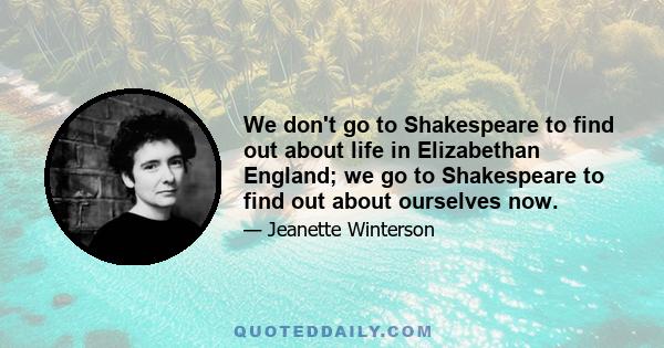 We don't go to Shakespeare to find out about life in Elizabethan England; we go to Shakespeare to find out about ourselves now.