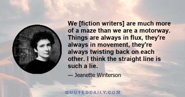 We [fiction writers] are much more of a maze than we are a motorway. Things are always in flux, they're always in movement, they're always twisting back on each other. I think the straight line is such a lie.