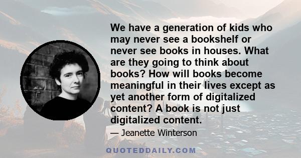 We have a generation of kids who may never see a bookshelf or never see books in houses. What are they going to think about books? How will books become meaningful in their lives except as yet another form of