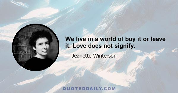 We live in a world of buy it or leave it. Love does not signify.