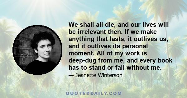 We shall all die, and our lives will be irrelevant then. If we make anything that lasts, it outlives us, and it outlives its personal moment. All of my work is deep-dug from me, and every book has to stand or fall