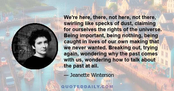 We're here, there, not here, not there, swirling like specks of dust, claiming for ourselves the rights of the universe. Being important, being nothing, being caught in lives of our own making that we never wanted.