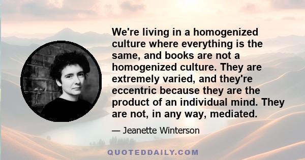 We're living in a homogenized culture where everything is the same, and books are not a homogenized culture. They are extremely varied, and they're eccentric because they are the product of an individual mind. They are