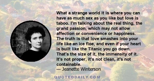 What a strange world it is where you can have as much sex as you like but love is taboo. I'm talking about the real thing, the grand passion, which may not allow affection or convenience or happiness. The truth is that