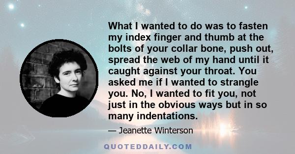 What I wanted to do was to fasten my index finger and thumb at the bolts of your collar bone, push out, spread the web of my hand until it caught against your throat. You asked me if I wanted to strangle you. No, I