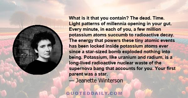 What is it that you contain? The dead. Time. Light patterns of millennia opening in your gut. Every minute, in each of you, a few million potassium atoms succumb to radioactive decay. The energy that powers these tiny