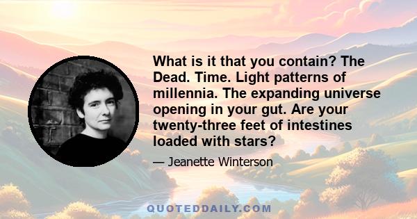 What is it that you contain? The Dead. Time. Light patterns of millennia. The expanding universe opening in your gut. Are your twenty-three feet of intestines loaded with stars?