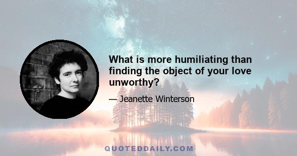 What is more humiliating than finding the object of your love unworthy?