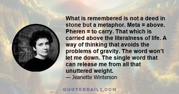 What is remembered is not a deed in stone but a metaphor. Meta = above. Pheren = to carry. That which is carried above the literalness of life. A way of thinking that avoids the problems of gravity. The word won't let