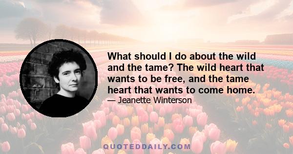 What should I do about the wild and the tame? The wild heart that wants to be free, and the tame heart that wants to come home. I want to be held. I don't want you to come too close. I want you to scoop me up and bring