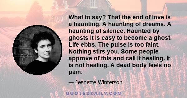 What to say? That the end of love is a haunting. A haunting of dreams. A haunting of silence. Haunted by ghosts it is easy to become a ghost. Life ebbs. The pulse is too faint. Nothing stirs you. Some people approve of