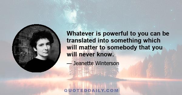 Whatever is powerful to you can be translated into something which will matter to somebody that you will never know.