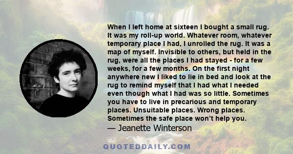 When I left home at sixteen I bought a small rug. It was my roll-up world. Whatever room, whatever temporary place I had, I unrolled the rug. It was a map of myself. Invisible to others, but held in the rug, were all