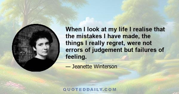 When I look at my life I realise that the mistakes I have made, the things I really regret, were not errors of judgement but failures of feeling.