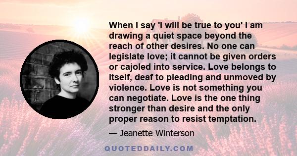 When I say 'I will be true to you' I am drawing a quiet space beyond the reach of other desires. No one can legislate love; it cannot be given orders or cajoled into service. Love belongs to itself, deaf to pleading and 