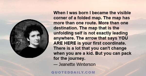 When I was born I became the visible corner of a folded map. The map has more than one route. More than one destination. The map that is the unfolding self is not exactly leading anywhere. The arrow that says YOU ARE