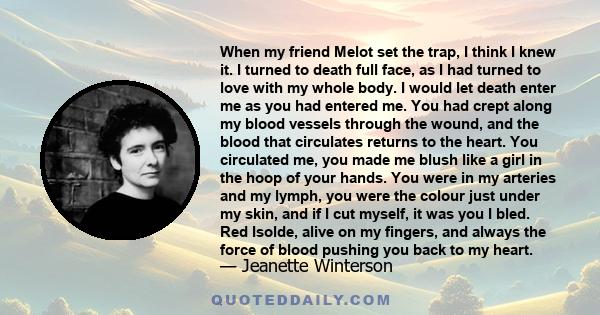 When my friend Melot set the trap, I think I knew it. I turned to death full face, as I had turned to love with my whole body. I would let death enter me as you had entered me. You had crept along my blood vessels