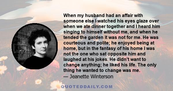 When my husband had an affair with someone else I watched his eyes glaze over when we ate dinner together and I heard him singing to himself without me, and when he tended the garden it was not for me. He was courteous