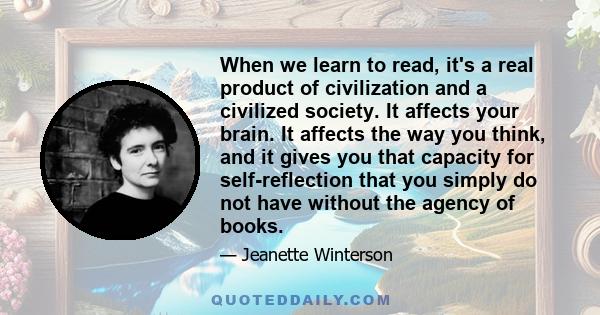 When we learn to read, it's a real product of civilization and a civilized society. It affects your brain. It affects the way you think, and it gives you that capacity for self-reflection that you simply do not have