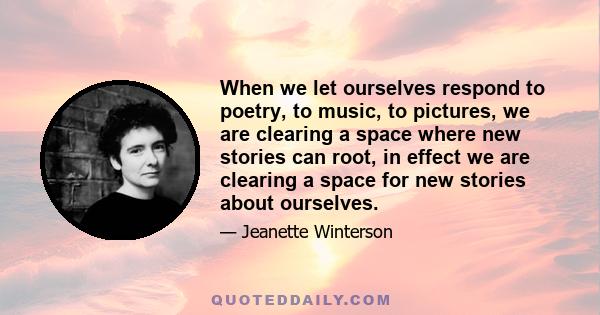 When we let ourselves respond to poetry, to music, to pictures, we are clearing a space where new stories can root, in effect we are clearing a space for new stories about ourselves.