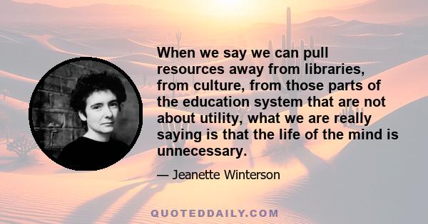 When we say we can pull resources away from libraries, from culture, from those parts of the education system that are not about utility, what we are really saying is that the life of the mind is unnecessary.