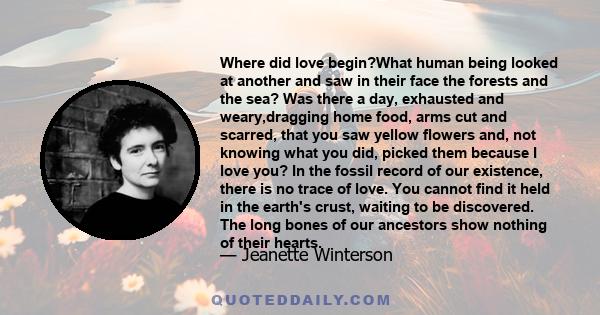 Where did love begin?What human being looked at another and saw in their face the forests and the sea? Was there a day, exhausted and weary,dragging home food, arms cut and scarred, that you saw yellow flowers and, not