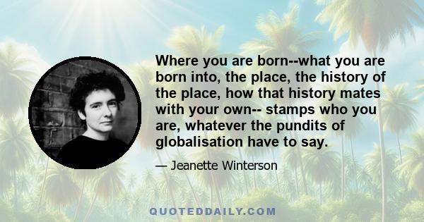 Where you are born--what you are born into, the place, the history of the place, how that history mates with your own-- stamps who you are, whatever the pundits of globalisation have to say.