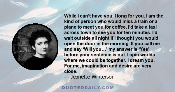 While I can’t have you, I long for you. I am the kind of person who would miss a train or a plane to meet you for coffee. I’d take a taxi across town to see you for ten minutes. I’d wait outside all night if I thought