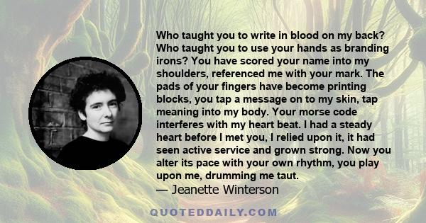 Who taught you to write in blood on my back? Who taught you to use your hands as branding irons? You have scored your name into my shoulders, referenced me with your mark. The pads of your fingers have become printing