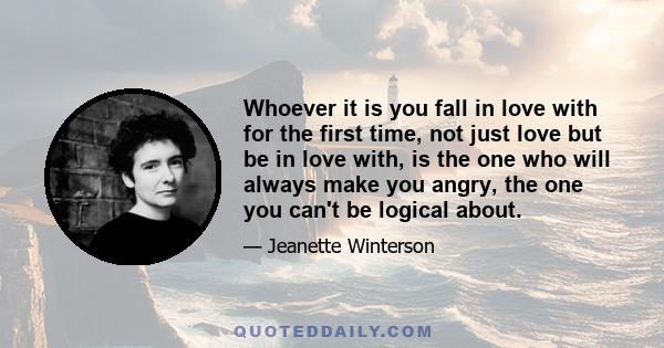 Whoever it is you fall in love with for the first time, not just love but be in love with, is the one who will always make you angry, the one you can't be logical about.