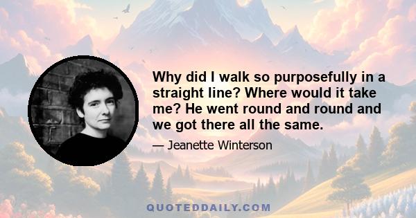 Why did I walk so purposefully in a straight line? Where would it take me? He went round and round and we got there all the same.