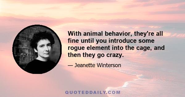 With animal behavior, they're all fine until you introduce some rogue element into the cage, and then they go crazy.