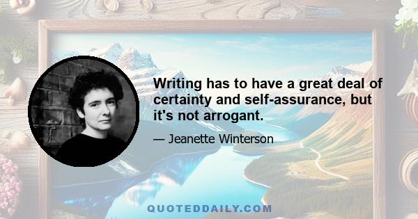 Writing has to have a great deal of certainty and self-assurance, but it's not arrogant.