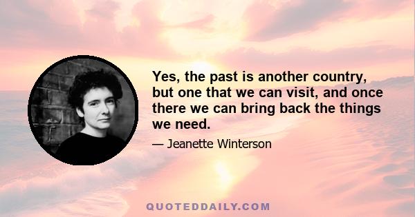 Yes, the past is another country, but one that we can visit, and once there we can bring back the things we need.