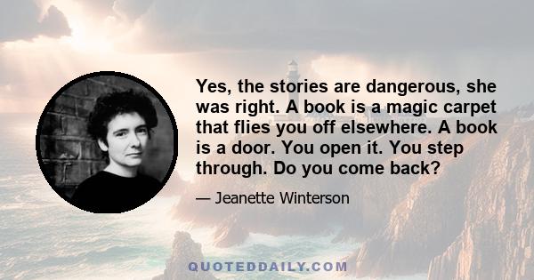 Yes, the stories are dangerous, she was right. A book is a magic carpet that flies you off elsewhere. A book is a door. You open it. You step through. Do you come back?