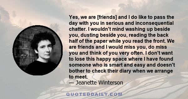 Yes, we are [friends] and I do like to pass the day with you in serious and inconsequential chatter. I wouldn't mind washing up beside you, dusting beside you, reading the back half of the paper while you read the