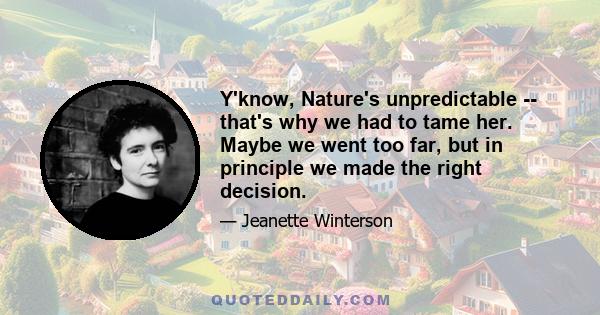 Y'know, Nature's unpredictable -- that's why we had to tame her. Maybe we went too far, but in principle we made the right decision.