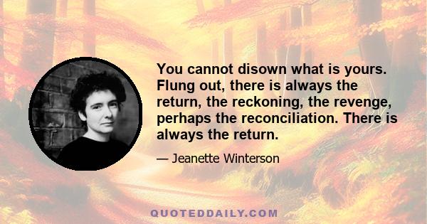 You cannot disown what is yours. Flung out, there is always the return, the reckoning, the revenge, perhaps the reconciliation. There is always the return.