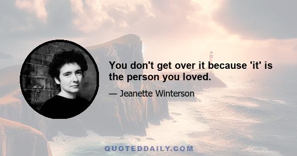 You don't get over it because 'it' is the person you loved.