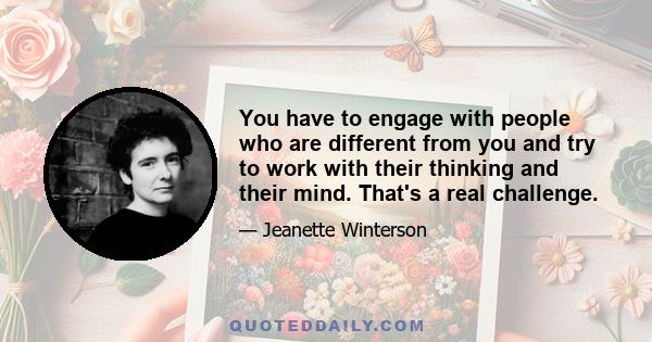 You have to engage with people who are different from you and try to work with their thinking and their mind. That's a real challenge.