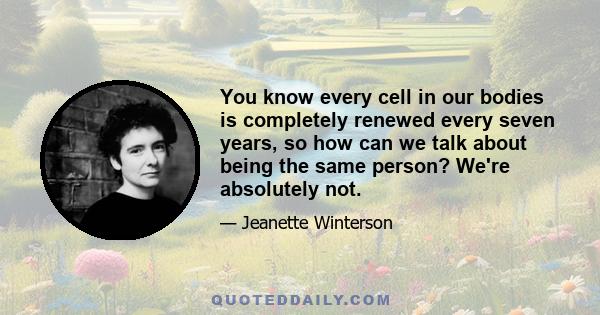 You know every cell in our bodies is completely renewed every seven years, so how can we talk about being the same person? We're absolutely not.