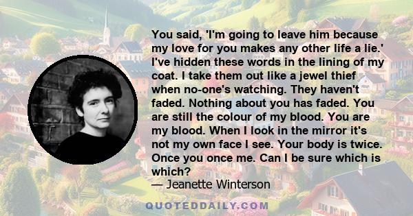 You said, 'I'm going to leave him because my love for you makes any other life a lie.' I've hidden these words in the lining of my coat. I take them out like a jewel thief when no-one's watching. They haven't faded.